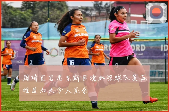 周琦直言尼克斯困境加深球队复苏难度加大令人无奈