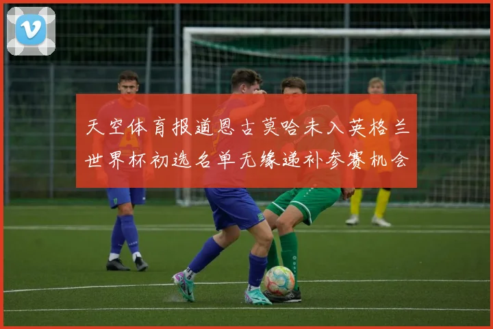 天空体育报道恩古莫哈未入英格兰世界杯初选名单无缘递补参赛机会