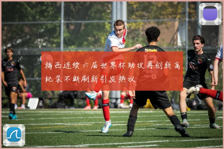 梅西连续六届世界杯助攻再创新高纪录不断刷新引发热议
