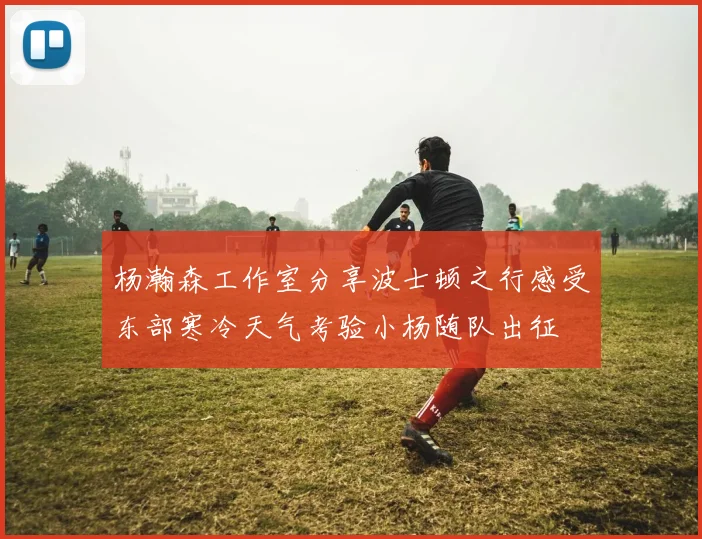 杨瀚森工作室分享波士顿之行感受东部寒冷天气考验小杨随队出征