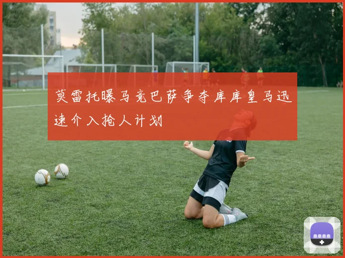 莫雷托曝马竞巴萨争夺库库皇马迅速介入抢人计划
