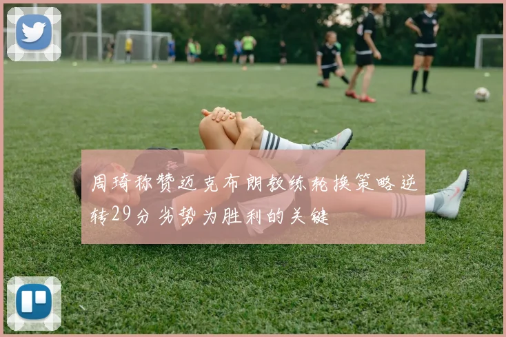 周琦称赞迈克布朗教练轮换策略逆转29分劣势为胜利的关键