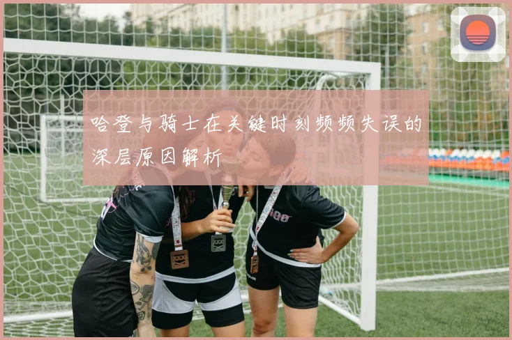 哈登与骑士在关键时刻频频失误的深层原因解析