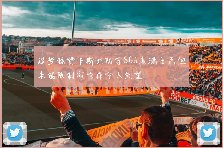 追梦称赞卡斯尔防守SGA表现出色但未能限制布伦森令人失望