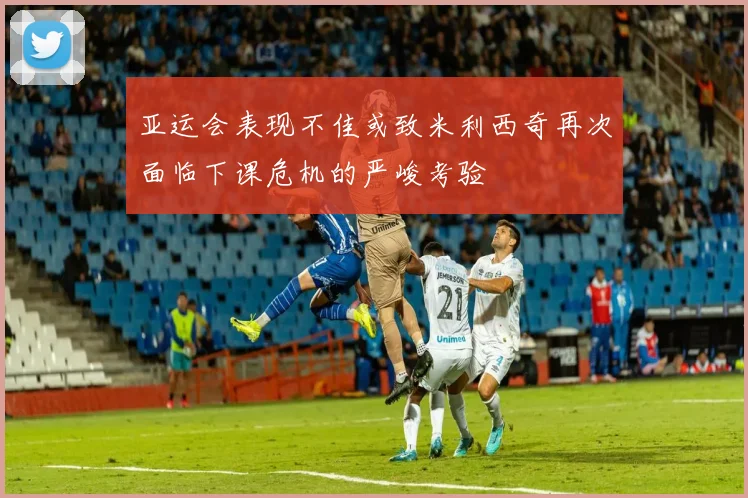 亚运会表现不佳或致米利西奇再次面临下课危机的严峻考验