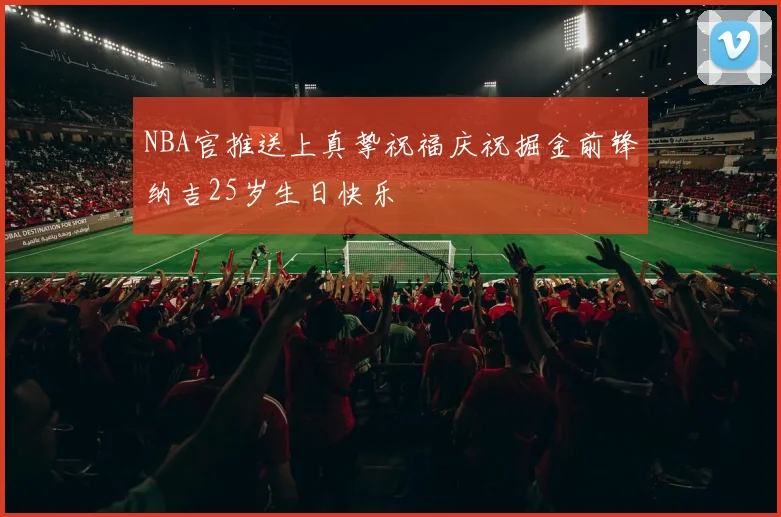 NBA官推送上真挚祝福庆祝掘金前锋纳吉25岁生日快乐