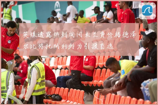英媒透露热刺询问米兰费价格德泽尔比将托纳利列为引援首选
