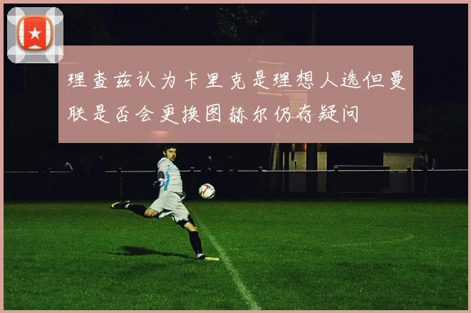 理查兹认为卡里克是理想人选但曼联是否会更换图赫尔仍存疑问