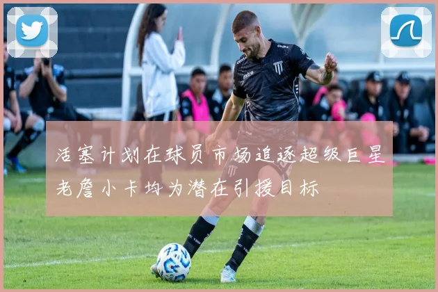 活塞计划在球员市场追逐超级巨星老詹小卡均为潜在引援目标