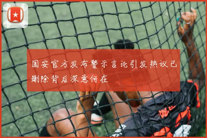 国安官方发布警示言论引发热议已删除背后深意何在