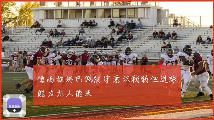 德尚称姆巴佩防守意识稍弱但进球能力无人能及