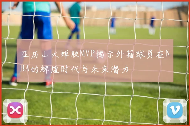 亚历山大蝉联MVP揭示外籍球员在NBA的辉煌时代与未来潜力