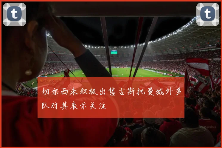 切尔西未积极出售古斯托曼城外多队对其表示关注