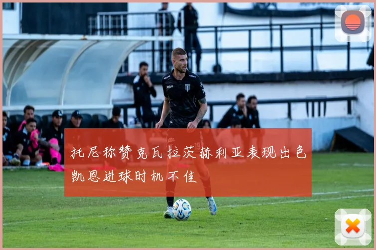 托尼称赞克瓦拉茨赫利亚表现出色凯恩进球时机不佳