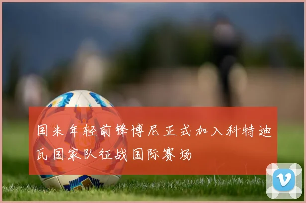 国米年轻前锋博尼正式加入科特迪瓦国家队征战国际赛场