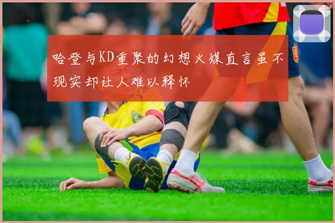 哈登与KD重聚的幻想火媒直言虽不现实却让人难以释怀