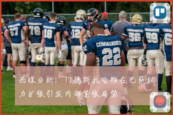 西媒分析：门德斯扎哈维在巴萨权力扩张引发内部紧张局势