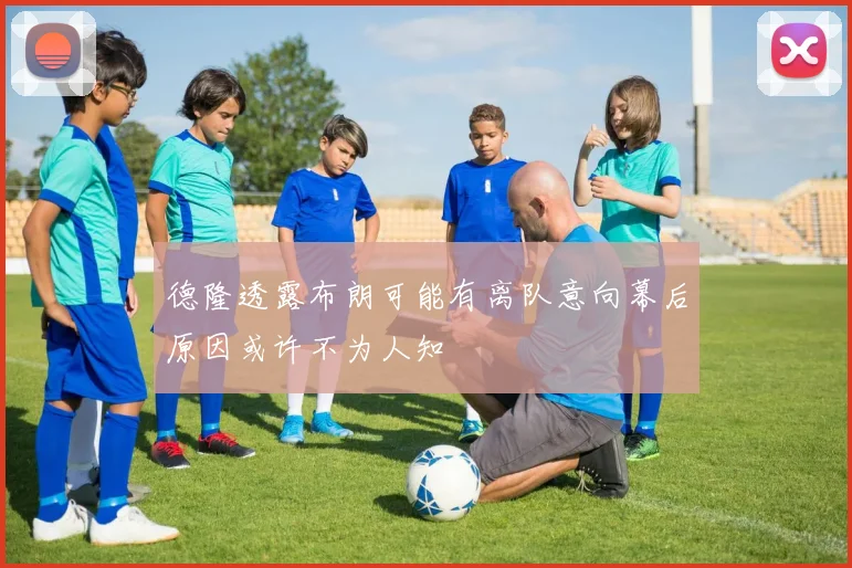 德隆透露布朗可能有离队意向幕后原因或许不为人知