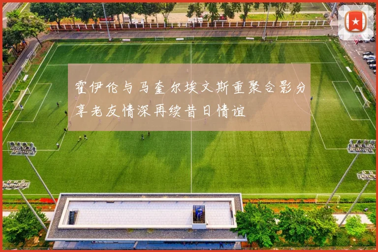 霍伊伦与马奎尔埃文斯重聚合影分享老友情深再续昔日情谊