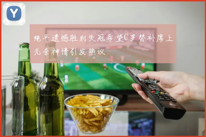 绝平遗憾胜利失冠希望C罗替补席上无奈神情引发热议