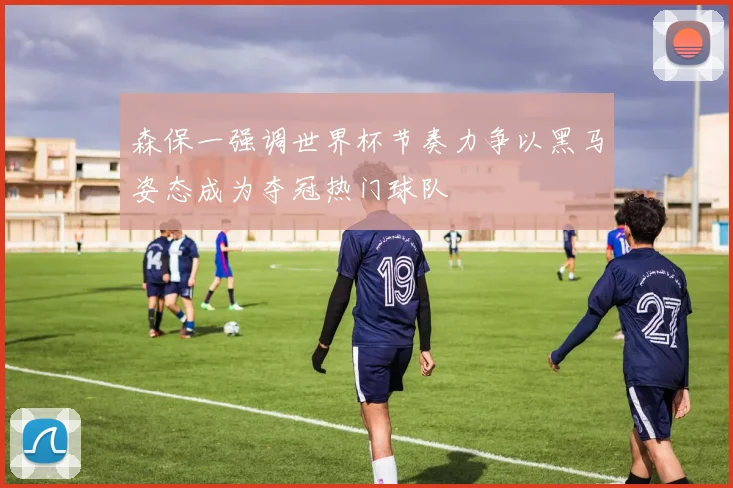 森保一强调世界杯节奏力争以黑马姿态成为夺冠热门球队