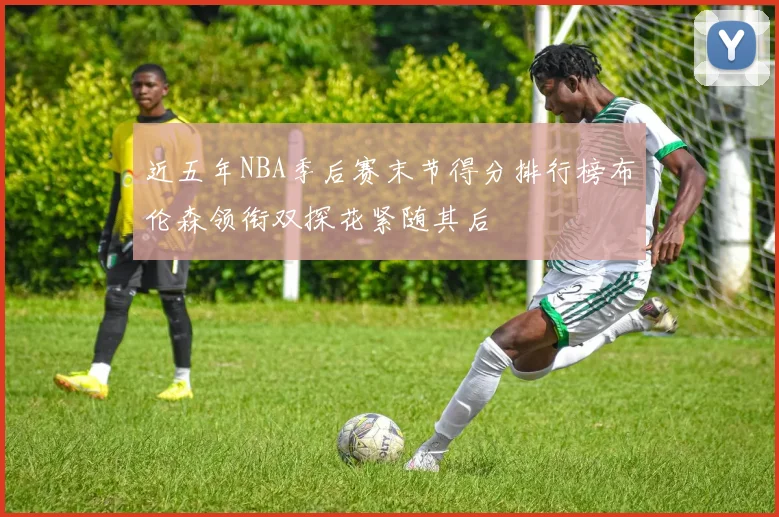 近五年NBA季后赛末节得分排行榜布伦森领衔双探花紧随其后