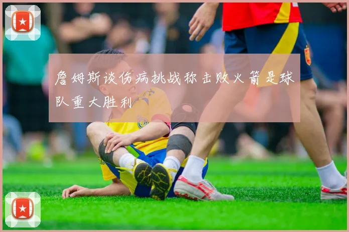 詹姆斯谈伤病挑战称击败火箭是球队重大胜利